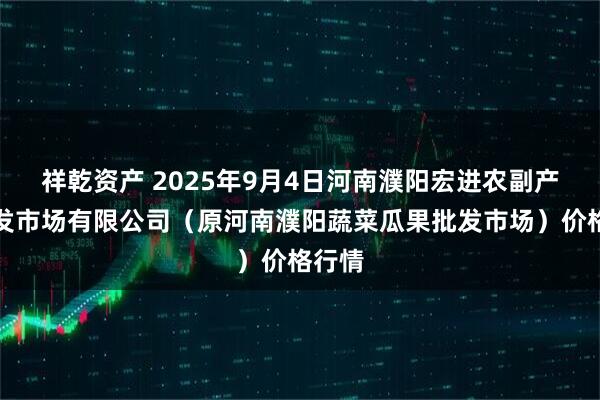 祥乾资产 2025年9月4日河南濮阳宏进农副产品批发市场有限公司（原河南濮阳蔬菜瓜果批发市场）价格行情