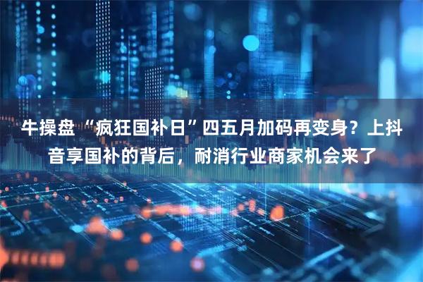 牛操盘 “疯狂国补日”四五月加码再变身？上抖音享国补的背后，耐消行业商家机会来了