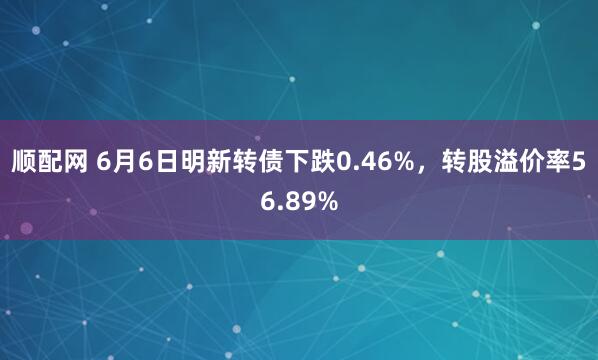 顺配网 6月6日明新转债下跌0.46%，转股溢价率56.89%
