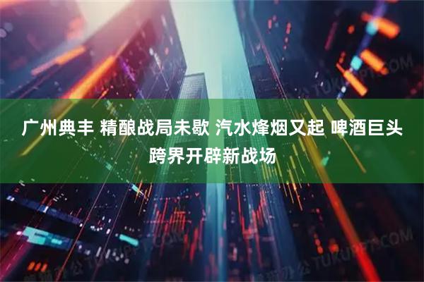 广州典丰 精酿战局未歇 汽水烽烟又起 啤酒巨头跨界开辟新战场