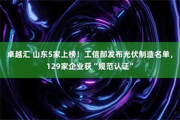 卓越汇 山东5家上榜！工信部发布光伏制造名单，129家企业获“规范认证”
