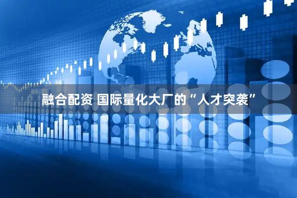 融合配资 国际量化大厂的“人才突袭”