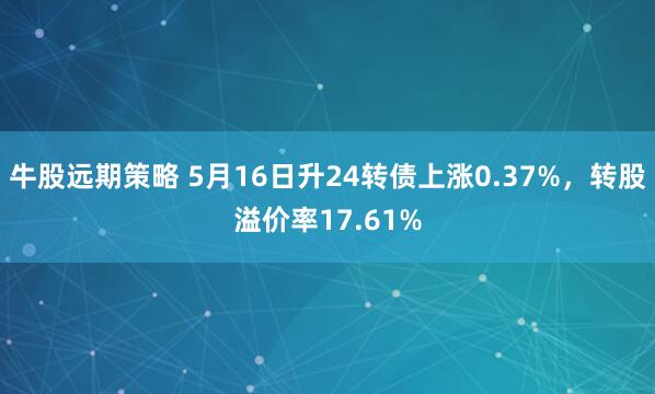 牛股远期策略 5月16日升24转债上涨0.37%，转股溢价率17.61%