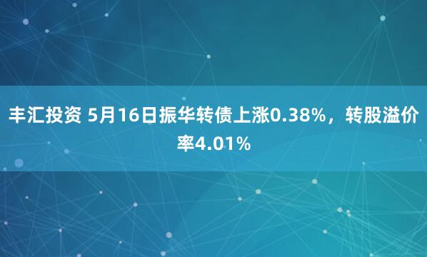 丰汇投资 5月16日振华转债上涨0.38%，转股溢价率4.01%