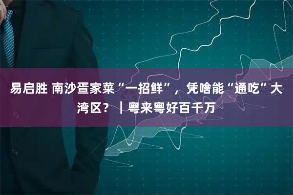 易启胜 南沙疍家菜“一招鲜”，凭啥能“通吃”大湾区？｜粤来粤好百千万
