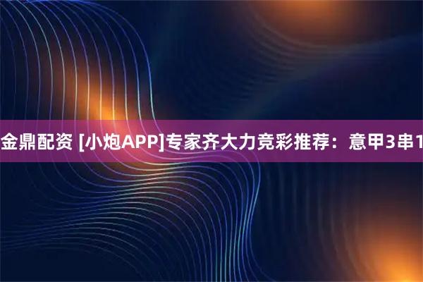 金鼎配资 [小炮APP]专家齐大力竞彩推荐：意甲3串1