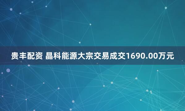 贵丰配资 晶科能源大宗交易成交1690.00万元