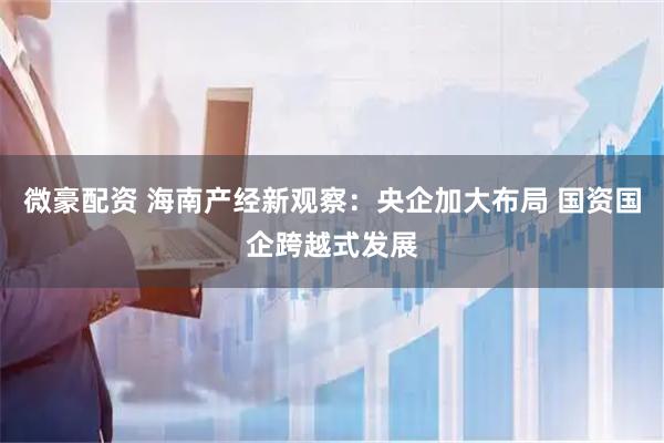 微豪配资 海南产经新观察：央企加大布局 国资国企跨越式发展
