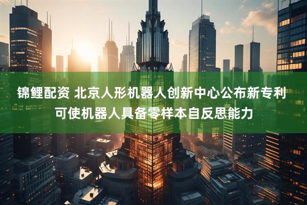锦鲤配资 北京人形机器人创新中心公布新专利 可使机器人具备零样本自反思能力