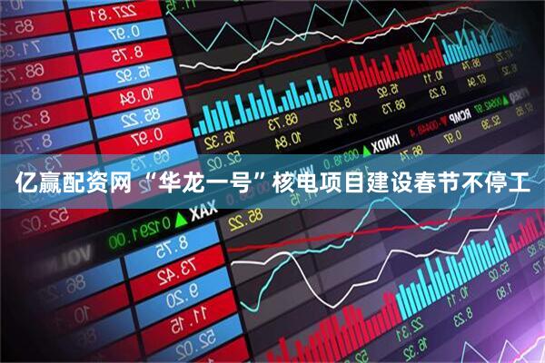 亿赢配资网 “华龙一号”核电项目建设春节不停工