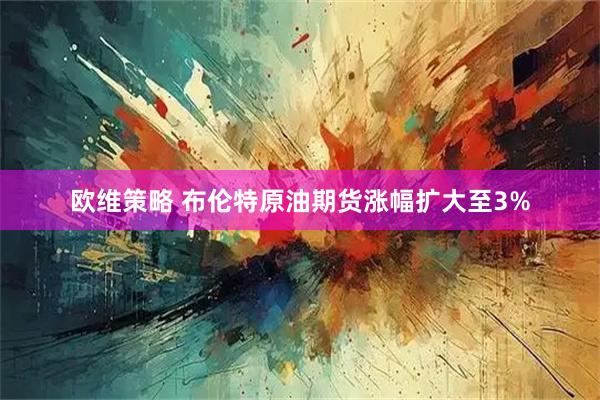 欧维策略 布伦特原油期货涨幅扩大至3%