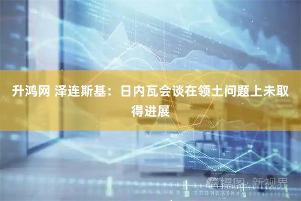 升鸿网 泽连斯基：日内瓦会谈在领土问题上未取得进展