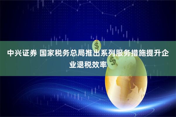中兴证券 国家税务总局推出系列服务措施提升企业退税效率