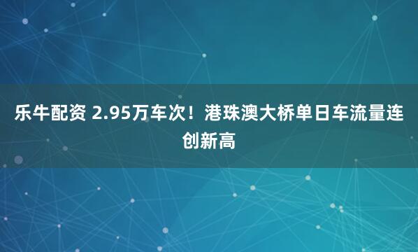 乐牛配资 2.95万车次！港珠澳大桥单日车流量连创新高