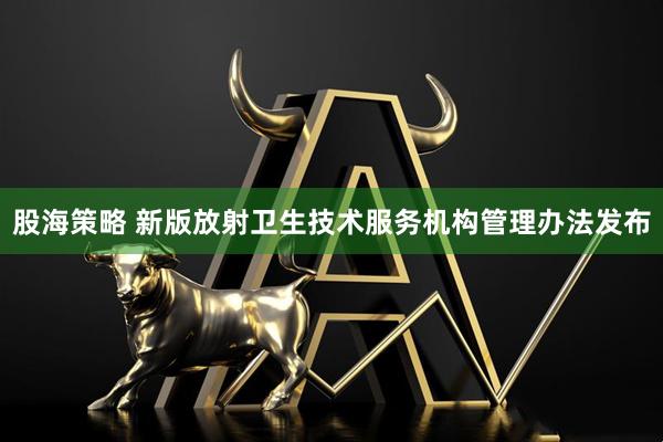 股海策略 新版放射卫生技术服务机构管理办法发布