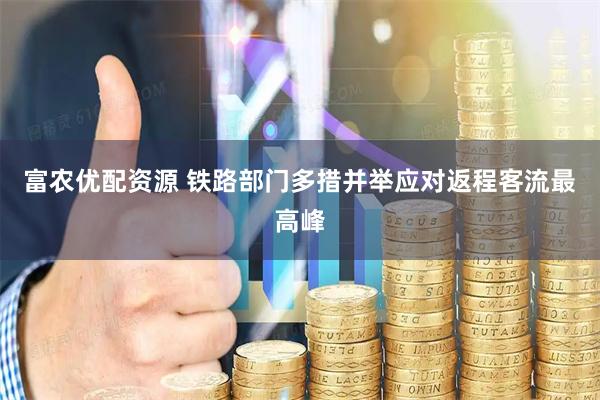 富农优配资源 铁路部门多措并举应对返程客流最高峰
