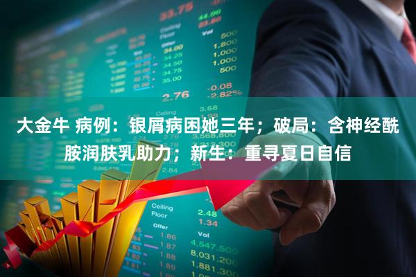 大金牛 病例：银屑病困她三年；破局：含神经酰胺润肤乳助力；新生：重寻夏日自信
