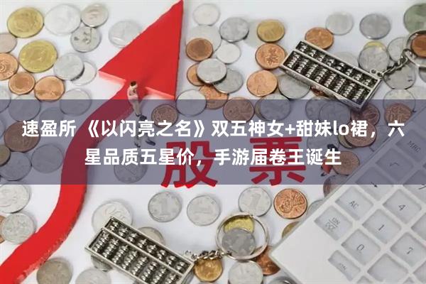 速盈所 《以闪亮之名》双五神女+甜妹lo裙，六星品质五星价，手游届卷王诞生