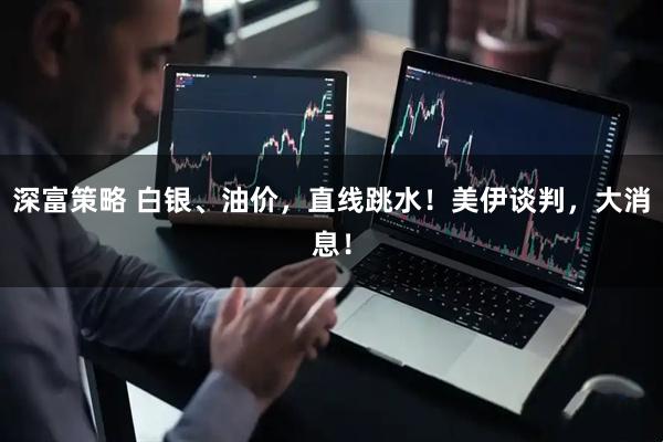 深富策略 白银、油价，直线跳水！美伊谈判，大消息！