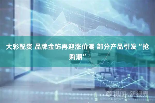 大彩配资 品牌金饰再迎涨价潮 部分产品引发“抢购潮”