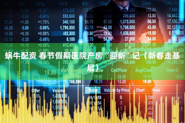 蜗牛配资 春节假期医院产房“迎新”记（新春走基层）