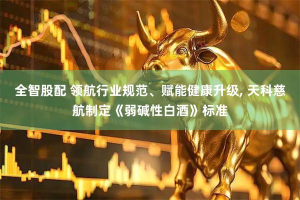 全智股配 领航行业规范、赋能健康升级, 天科慈航制定《弱碱性白酒》标准
