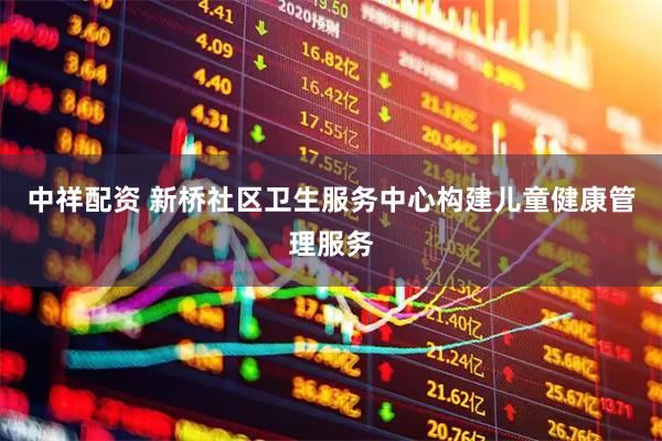 中祥配资 新桥社区卫生服务中心构建儿童健康管理服务