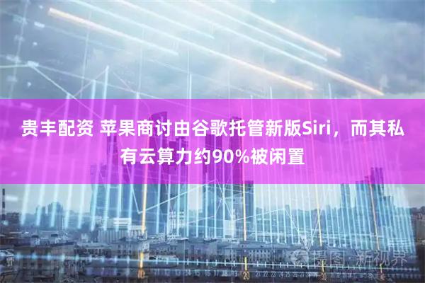 贵丰配资 苹果商讨由谷歌托管新版Siri，而其私有云算力约90%被闲置