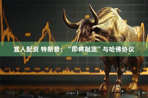宜人配资 特朗普：“即将敲定”与哈佛协议