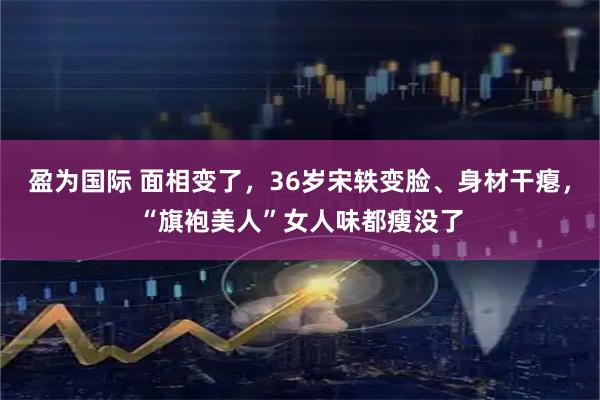 盈为国际 面相变了，36岁宋轶变脸、身材干瘪，“旗袍美人”女人味都瘦没了