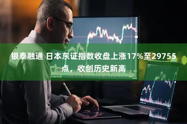 银泰融通 日本东证指数收盘上涨17%至29755点，收创历史新高