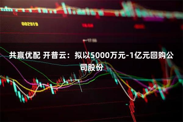 共赢优配 开普云：拟以5000万元-1亿元回购公司股份