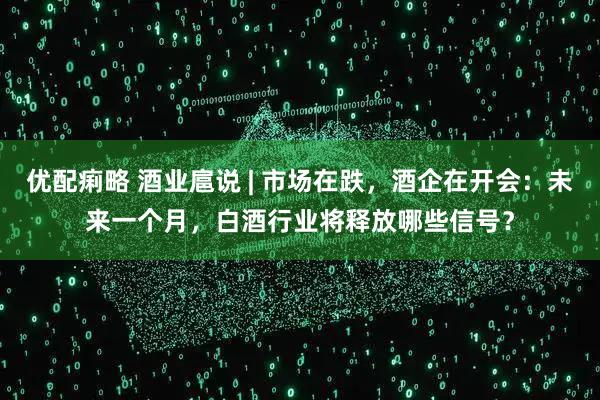 优配痢略 酒业扈说 | 市场在跌，酒企在开会：未来一个月，白酒行业将释放哪些信号？