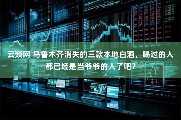 云燚网 乌鲁木齐消失的三款本地白酒，喝过的人都已经是当爷爷的人了吧？