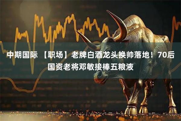 中期国际 【职场】老牌白酒龙头换帅落地！70后国资老将邓敏接棒五粮液