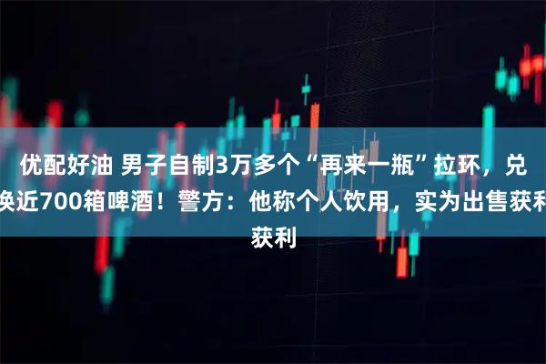 优配好油 男子自制3万多个“再来一瓶”拉环，兑换近700箱啤酒！警方：他称个人饮用，实为出售获利